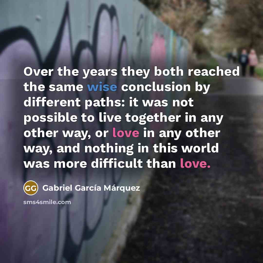 “Over the years they both reached the same wise conclusion by different paths: it was not possible to live together in any other way, or love in any other way, and nothing in this world was more difficult than love.” quote by Gabriel Garcia Marquez
