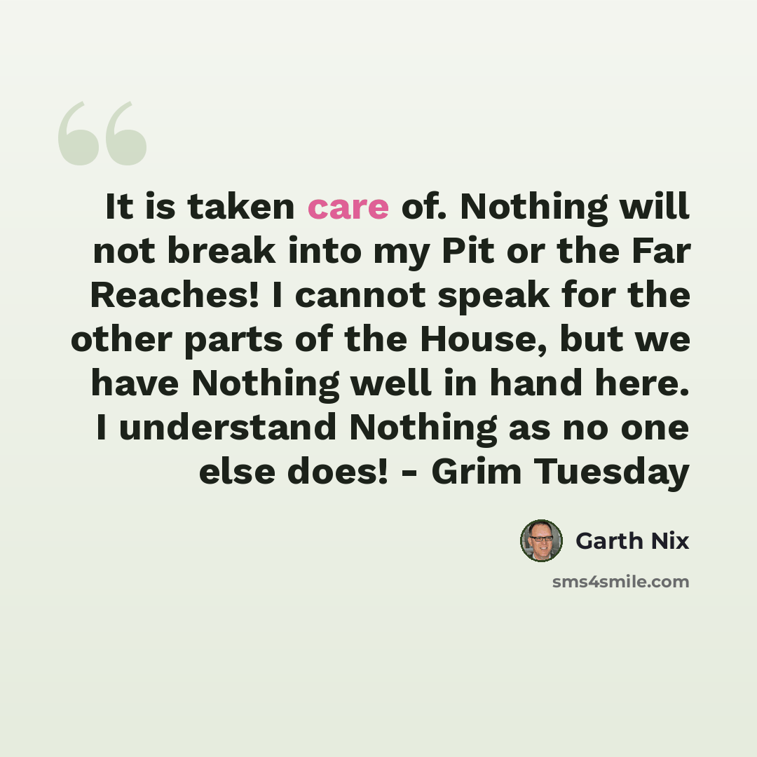 “It is taken care of. Nothing will not break into my Pit or the Far Reaches! I cannot speak for the other parts of the House, but we have Nothing well in hand here. I understand Nothing as no one else does! - Grim Tuesday” quote by Garth Nix