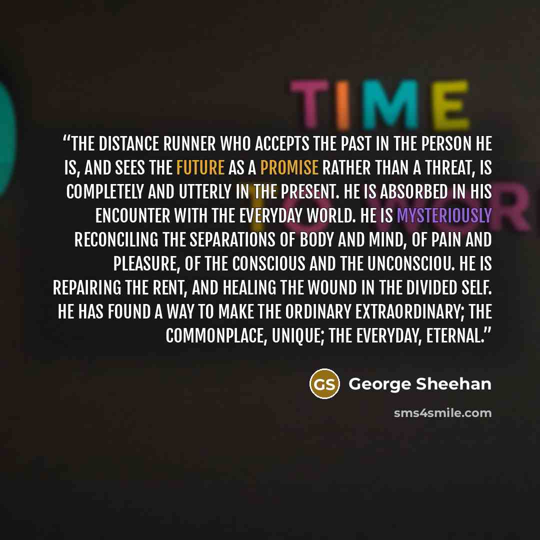 “The distance runner who accepts the past in the person he is, and sees the future as a promise rather than a threat, is completely and utterly in the present. He is absorbed in his encounter with the everyday world. He is mysteriously reconciling the separations of body and mind, of pain and…” quote by George Sheehan