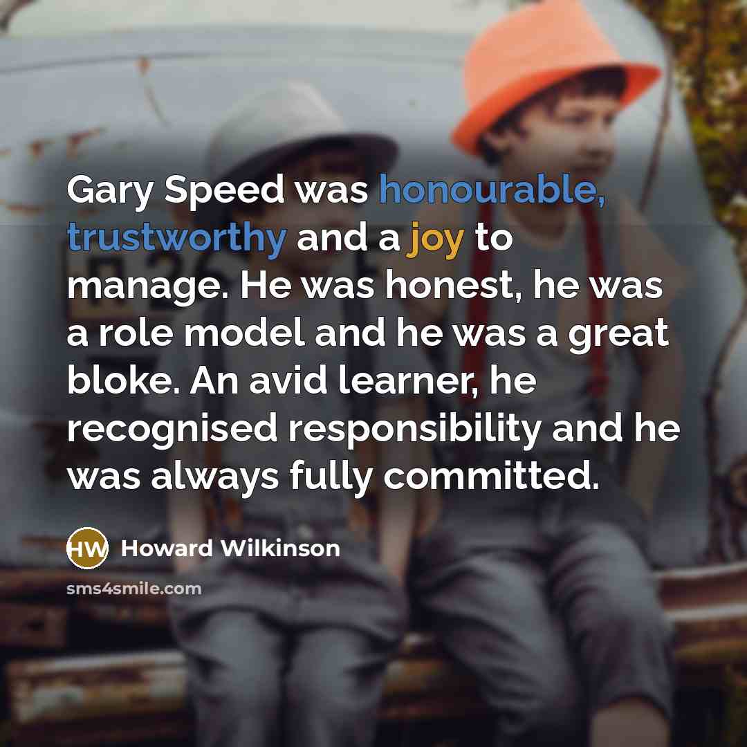 “Gary Speed was honourable, trustworthy and a joy to manage. He was honest, he was a role model and he was a great bloke. An avid learner, he recognised responsibility and he was always fully committed.” quote by Howard Wilkinson