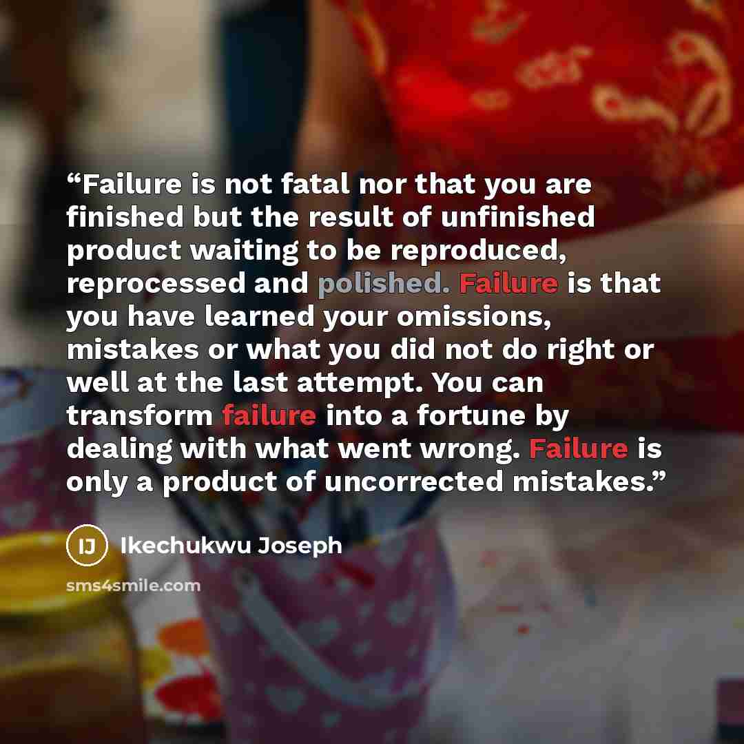 “Failure is not fatal nor that you are finished but the result of unfinished product waiting to be reproduced, reprocessed and polished. Failure is that you have learned your omissions, mistakes or what you did not do right or well at the last attempt. You can transform failure into a fortune by…” quote by Ikechukwu Joseph