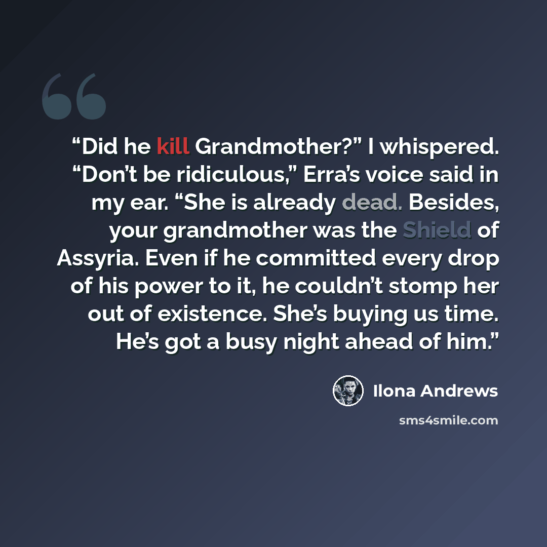 “Did he kill Grandmother?” I whispered. “Don’t be ridiculous,” Erra’s voice said in my ear. “She is already dead. Besides, your grandmother was the Shield of Assyria. Even if he committed every drop of his power to it, he couldn’t stomp her out of existence. She’s buying us time. He’s got a busy…” quote by Ilona Andrews