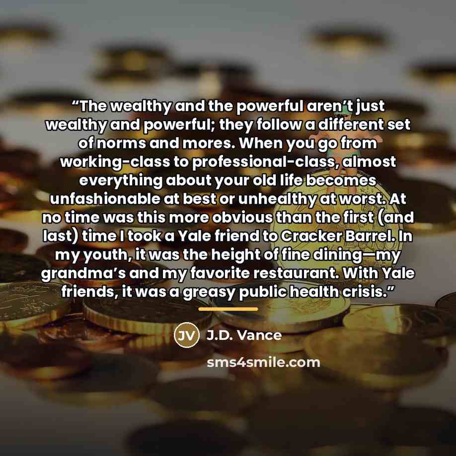 “The wealthy and the powerful aren’t just wealthy and powerful; they follow a different set of norms and mores. When you go from working-class to professional-class, almost everything about your old life becomes unfashionable at best or unhealthy at worst. At no time was this more obvious than the…” quote by J.D. Vance