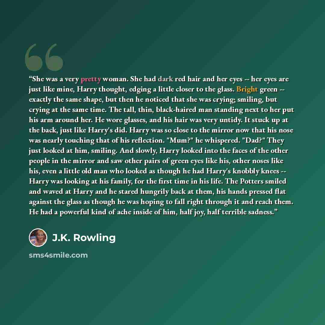 “She was a very pretty woman. She had dark red hair and her eyes -- her eyes are just like mine, Harry thought, edging a little closer to the glass. Bright green -- exactly the same shape, but then he noticed that she was crying; smiling, but crying at the same time. The tall, thin, black-haired…” quote by J.K. Rowling
