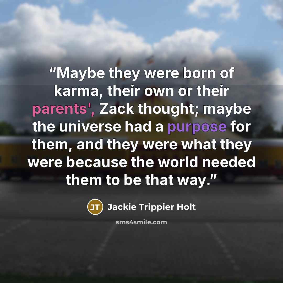 “Maybe they were born of karma, their own or their parents', Zack thought; maybe the universe had a purpose for them, and they were what they were because the world needed them to be that way.” quote by Jackie Trippier Holt