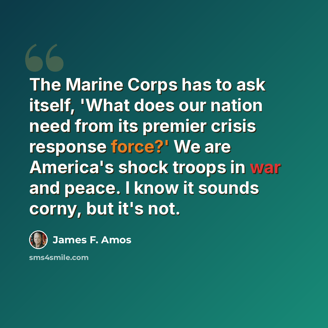 “The Marine Corps has to ask itself, 'What does our nation need from its premier crisis response force?' We are America's shock troops in war and peace. I know it sounds corny, but it's not.” quote by James F. Amos