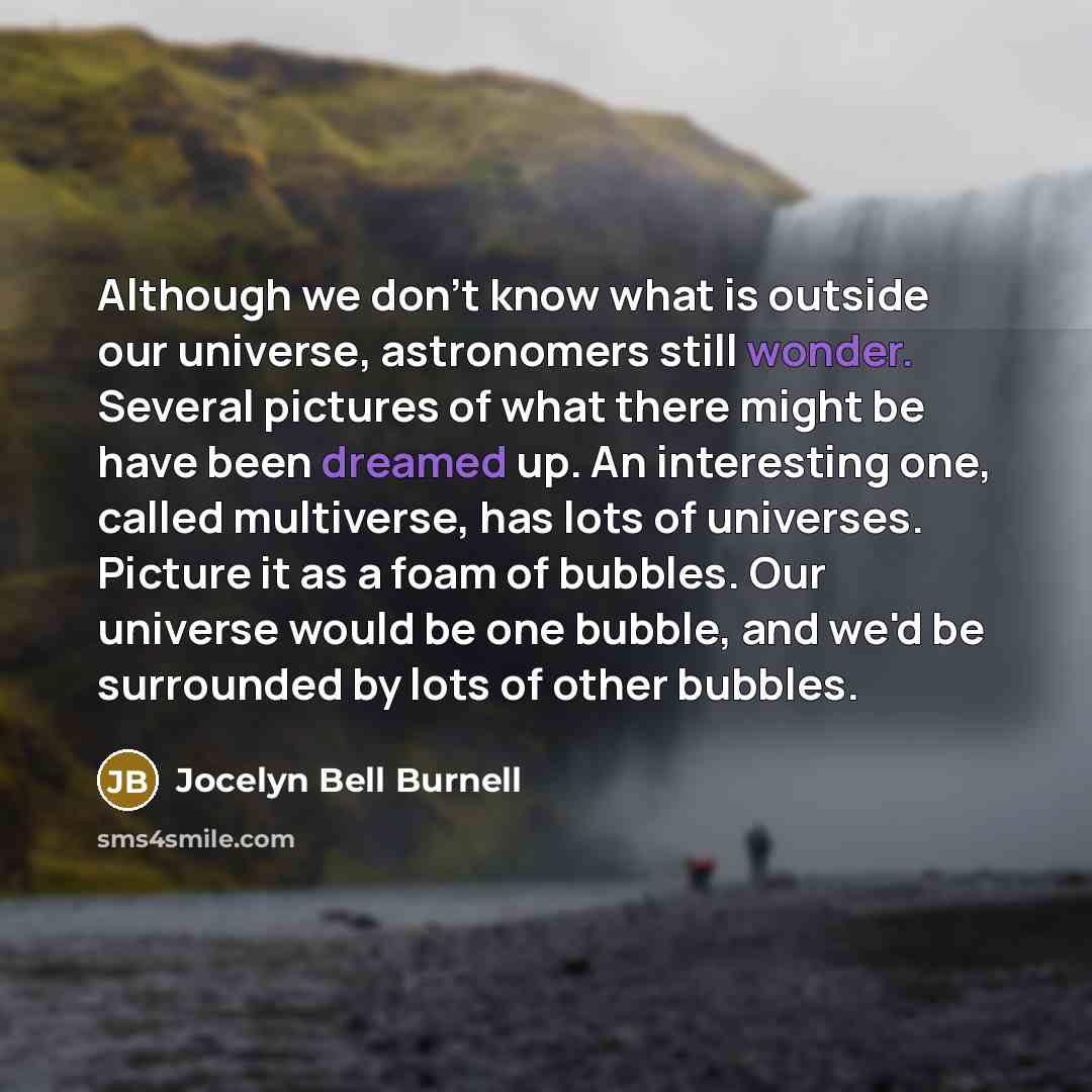 “Although we don't know what is outside our universe, astronomers still wonder. Several pictures of what there might be have been dreamed up. An interesting one, called multiverse, has lots of universes. Picture it as a foam of bubbles. Our universe would be one bubble, and we'd be surrounded by…” quote by Jocelyn Bell Burnell