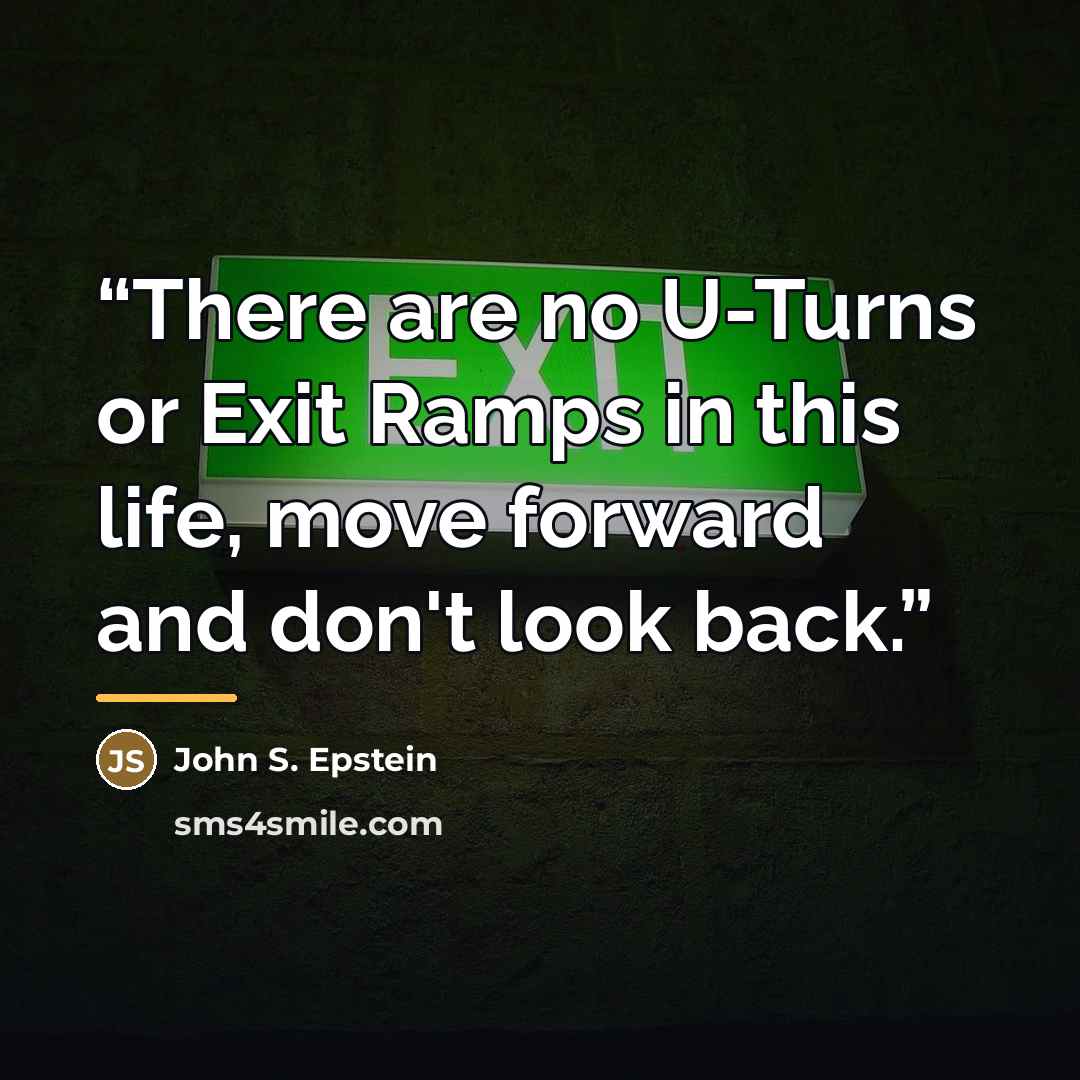 “There are no U-Turns or Exit Ramps in this life, move forward and don't look back.” quote by John S. Epstein