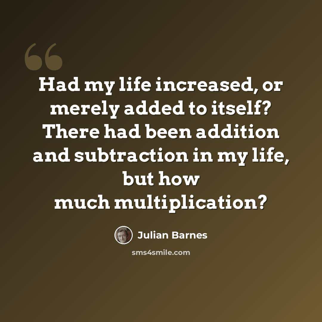 “Had my life increased, or merely added to itself? There had been addition and subtraction in my life, but how much multiplication?” quote by Julian Barnes