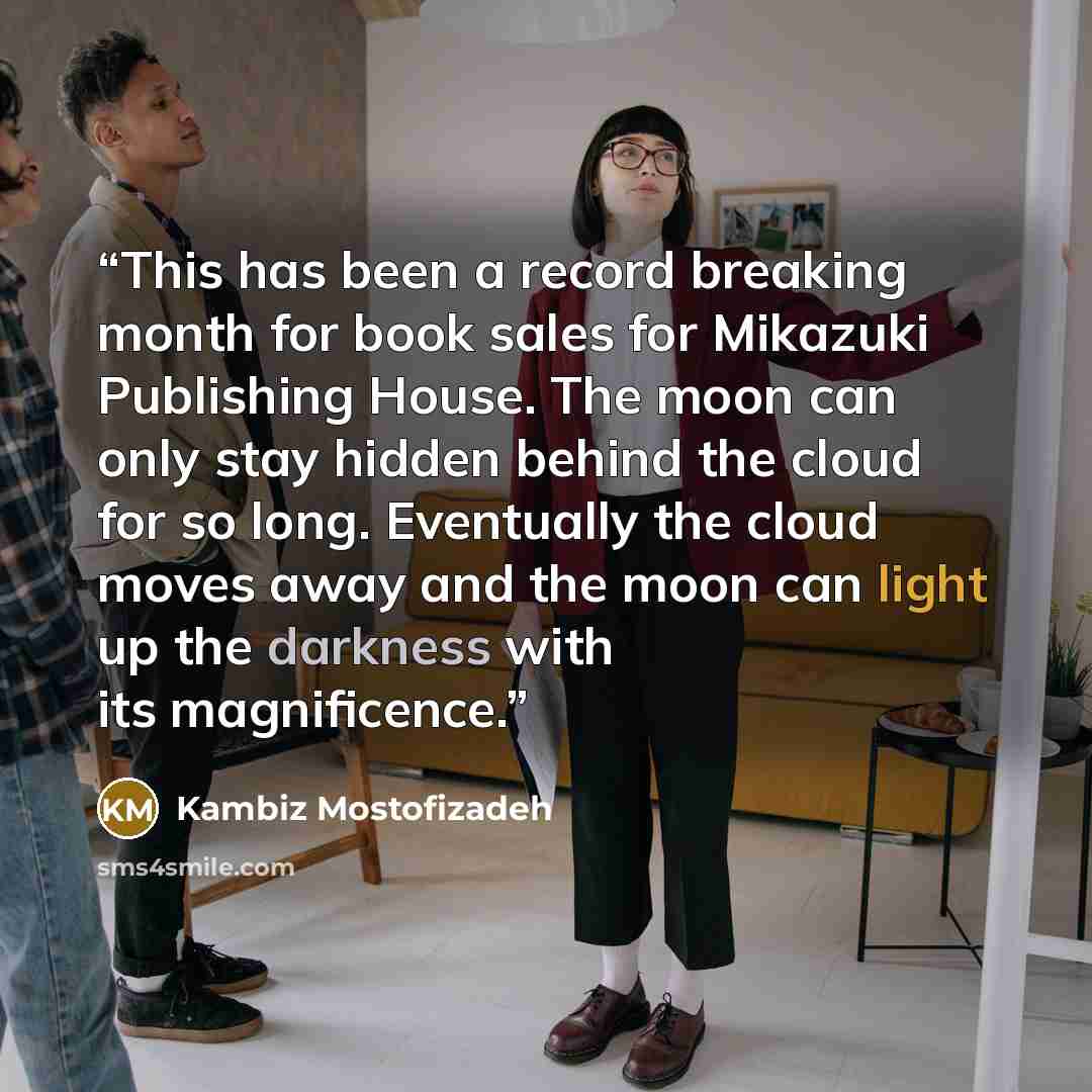 “This has been a record breaking month for book sales for Mikazuki Publishing House. The moon can only stay hidden behind the cloud for so long. Eventually the cloud moves away and the moon can light up the darkness with its magnificence.” quote by Kambiz Mostofizadeh