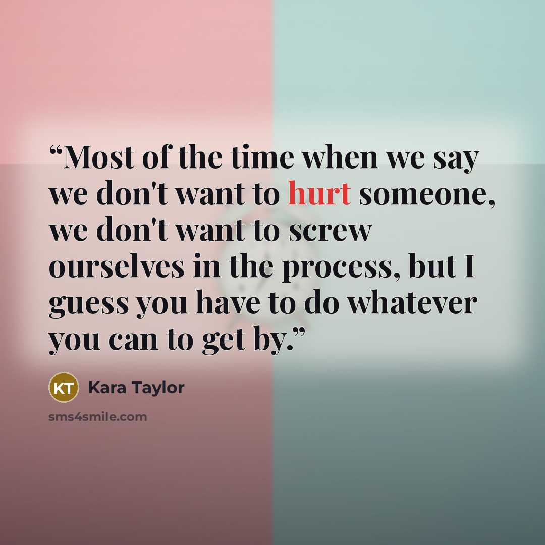 “Most of the time when we say we don't want to hurt someone, we don't want to screw ourselves in the process, but I guess you have to do whatever you can to get by.” quote by Kara Taylor