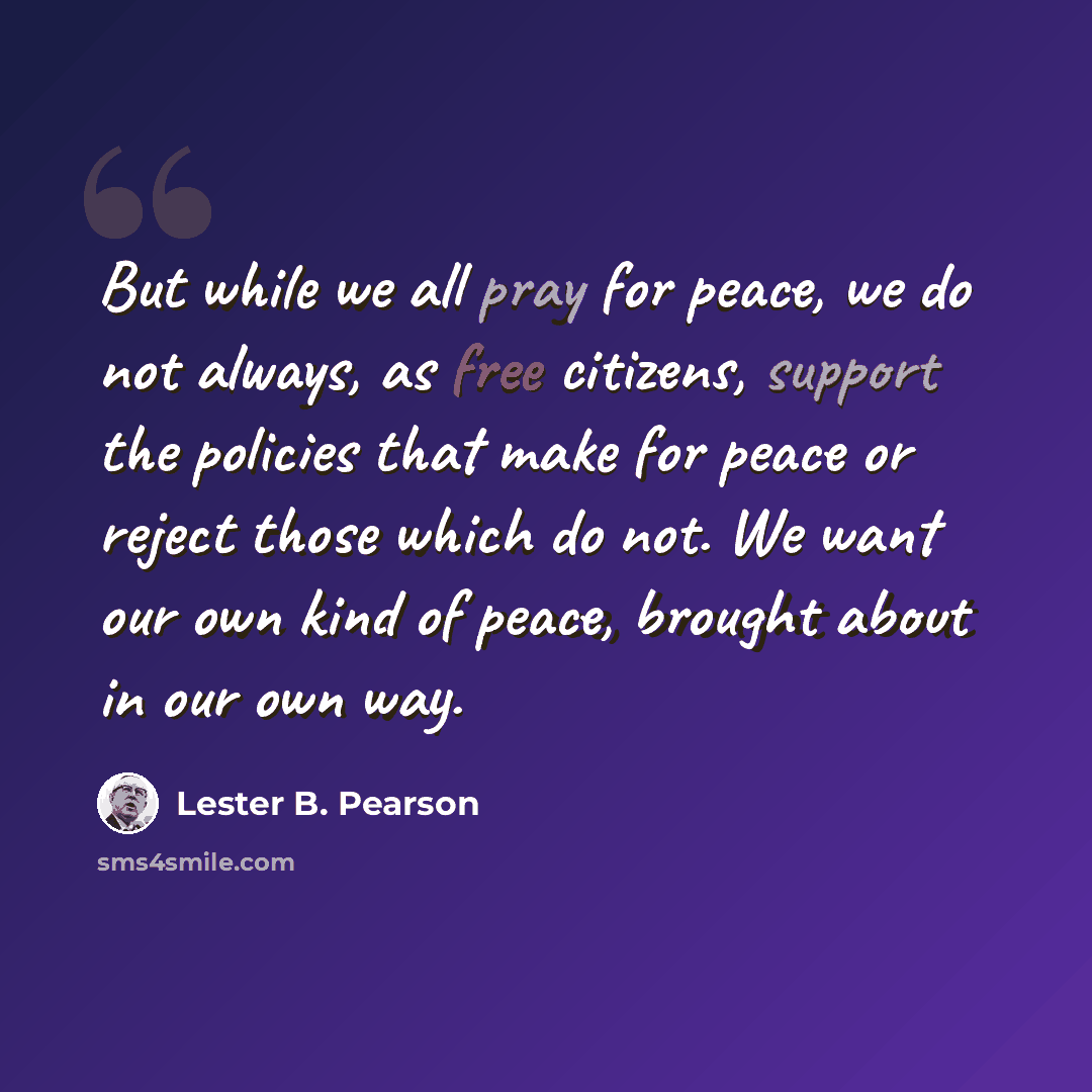 “But while we all pray for peace, we do not always, as free citizens, support the policies that make for peace or reject those which do not. We want our own kind of peace, brought about in our own way.” quote by Lester B. Pearson