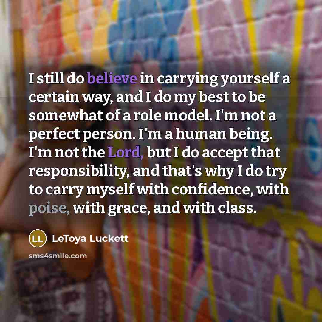 “I still do believe in carrying yourself a certain way, and I do my best to be somewhat of a role model. I'm not a perfect person. I'm a human being. I'm not the Lord, but I do accept that responsibility, and that's why I do try to carry myself with confidence, with poise, with grace, and with class.” quote by LeToya Luckett