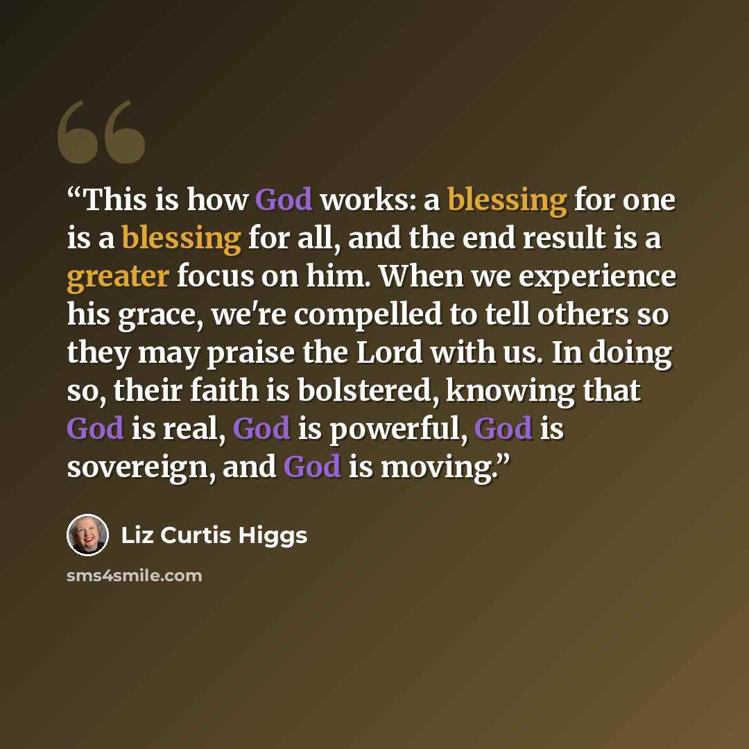 “This is how God works: a blessing for one is a blessing for all, and the end result is a greater focus on him. When we experience his grace, we're compelled to tell others so they may praise the Lord with us. In doing so, their faith is bolstered, knowing that God is real, God is powerful, God is…” quote by Liz Curtis Higgs