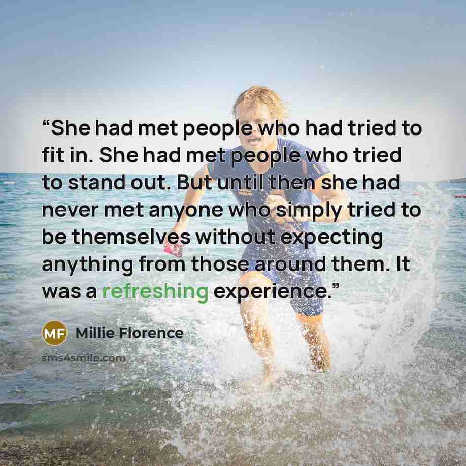 “She had met people who had tried to fit in. She had met people who tried to stand out. But until then she had never met anyone who simply tried to be themselves without expecting anything from those around them. It was a refreshing experience.” quote by Millie Florence