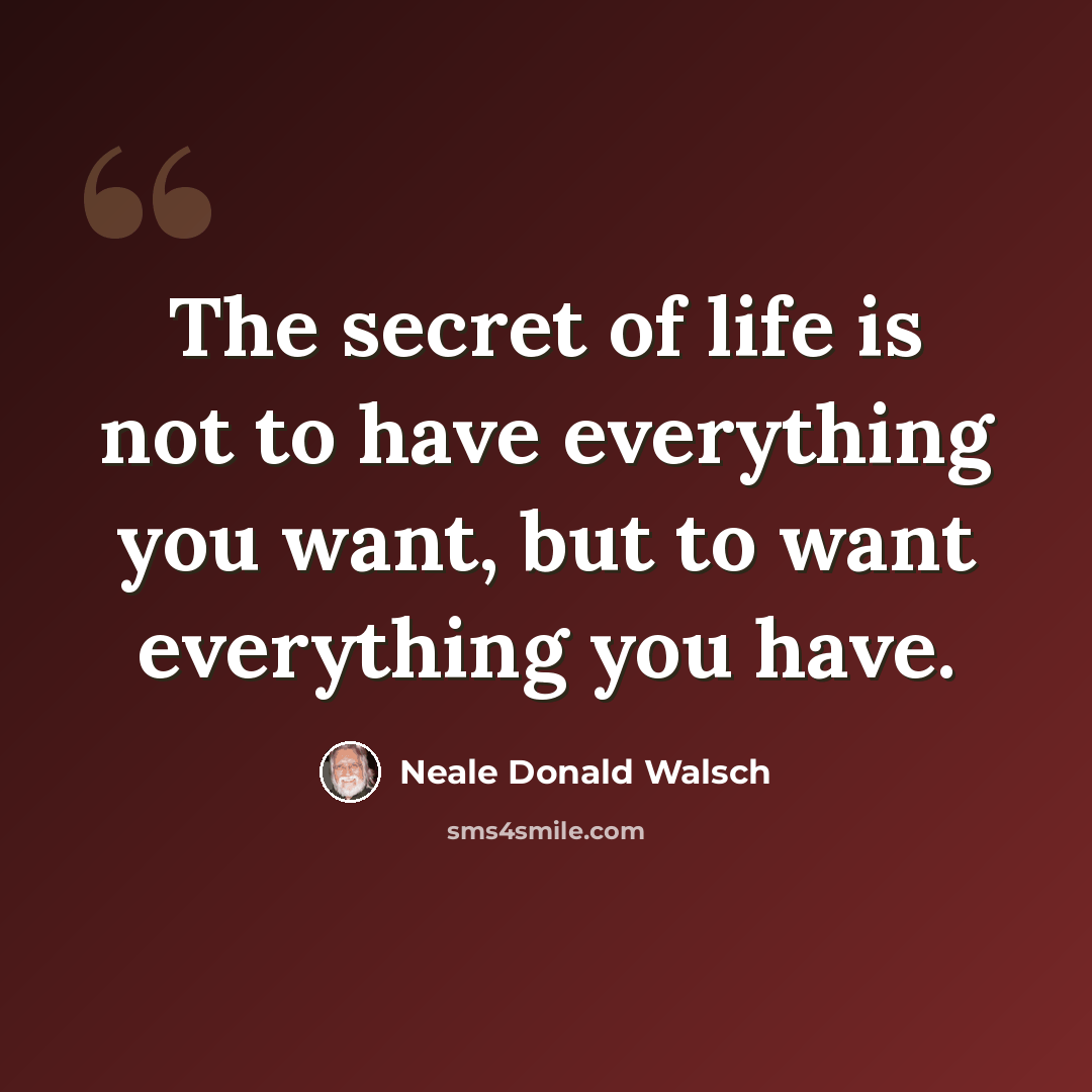 “The secret of life is not to have everything you want, but to want everything you have.” quote by Neale Donald Walsch