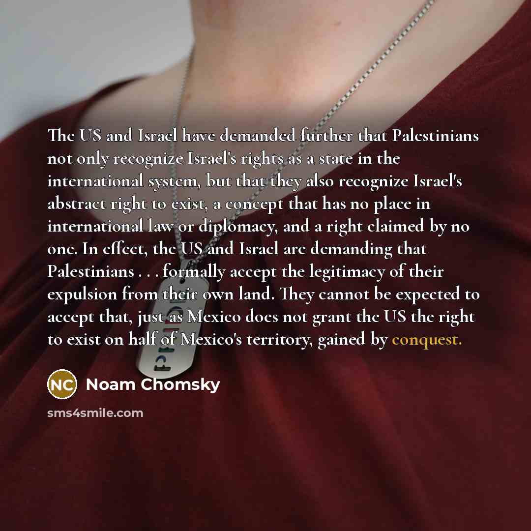“The US and Israel have demanded further that Palestinians not only recognize Israel's rights as a state in the international system, but that they also recognize Israel's abstract right to exist, a concept that has no place in international law or diplomacy, and a right claimed by no one. In…” quote by Noam Chomsky