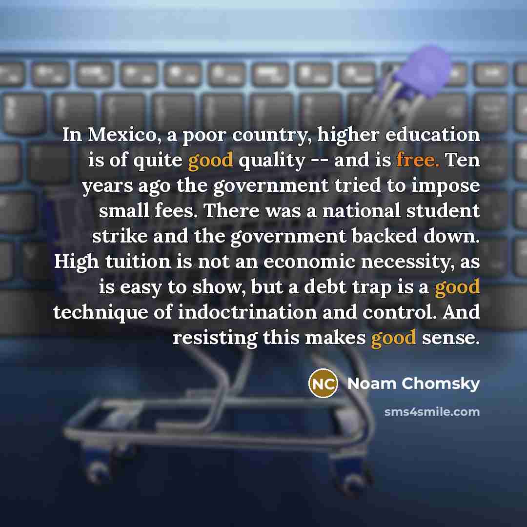 “In Mexico, a poor country, higher education is of quite good quality -- and is free. Ten years ago the government tried to impose small fees. There was a national student strike and the government backed down. High tuition is not an economic necessity, as is easy to show, but a debt trap is a good…” quote by Noam Chomsky