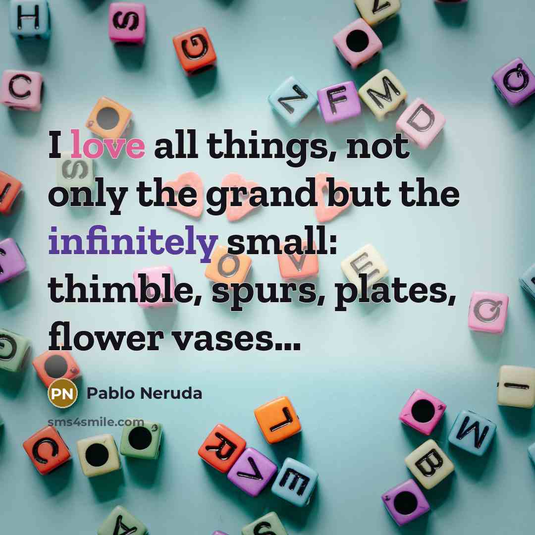 “I love all things, not only the grand but the infinitely small: thimble, spurs, plates, flower vases…” quote by Pablo Neruda