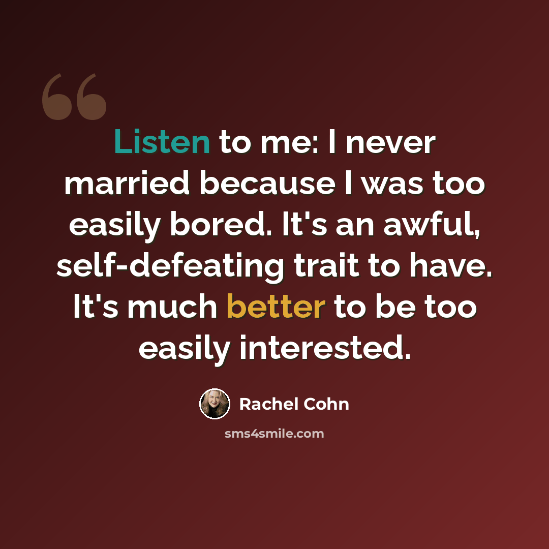 “Listen to me: I never married because I was too easily bored. It's an awful, self-defeating trait to have. It's much better to be too easily interested.” quote by Rachel Cohn