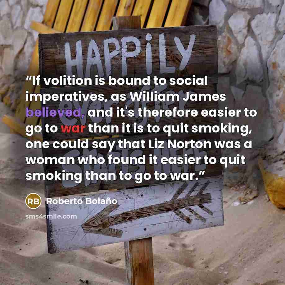 “If volition is bound to social imperatives, as William James believed, and it's therefore easier to go to war than it is to quit smoking, one could say that Liz Norton was a woman who found it easier to quit smoking than to go to war.” quote by Roberto Bolaño