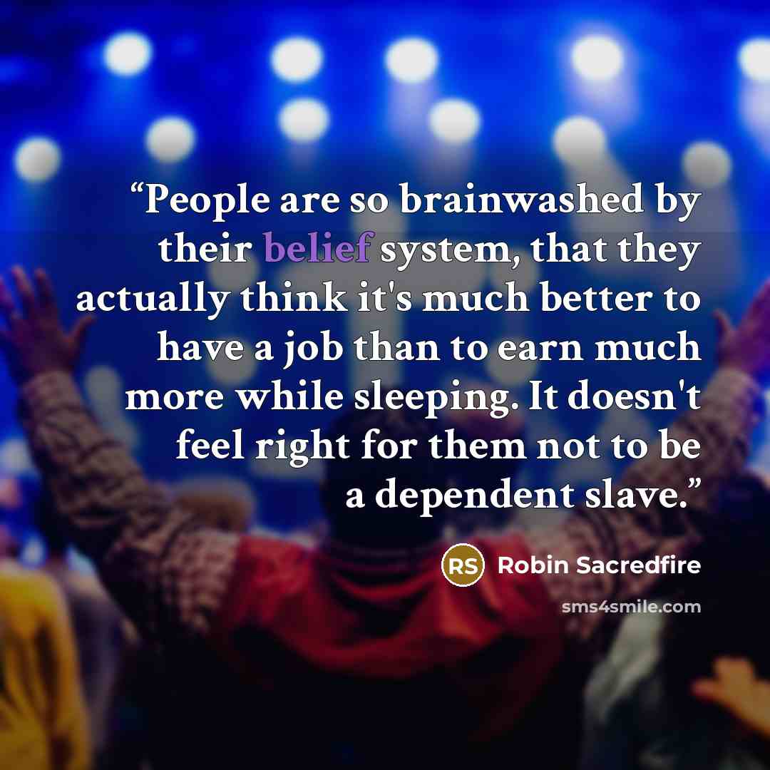 “People are so brainwashed by their belief system, that they actually think it's much better to have a job than to earn much more while sleeping. It doesn't feel right for them not to be a dependent slave.” quote by Robin Sacredfire