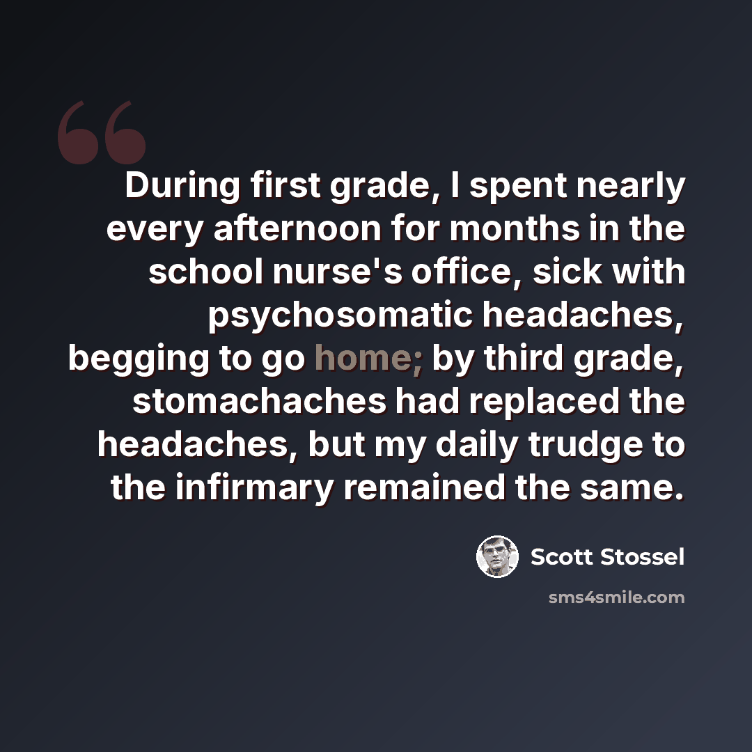 “During first grade, I spent nearly every afternoon for months in the school nurse's office, sick with psychosomatic headaches, begging to go home; by third grade, stomachaches had replaced the headaches, but my daily trudge to the infirmary remained the same.” quote by Scott Stossel