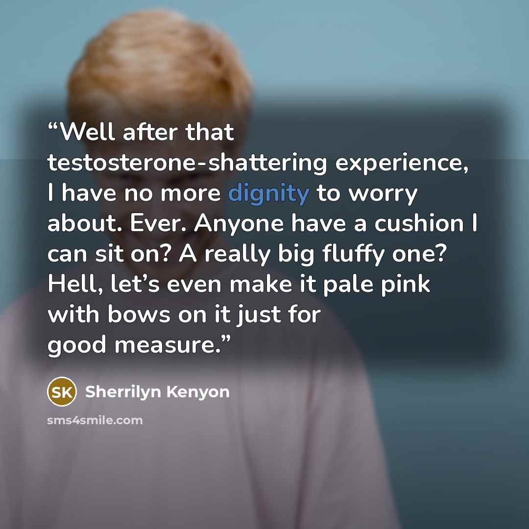 “Well after that testosterone-shattering experience, I have no more dignity to worry about. Ever. Anyone have a cushion I can sit on? A really big fluffy one? Hell, let’s even make it pale pink with bows on it just for good measure.” quote by Sherrilyn Kenyon