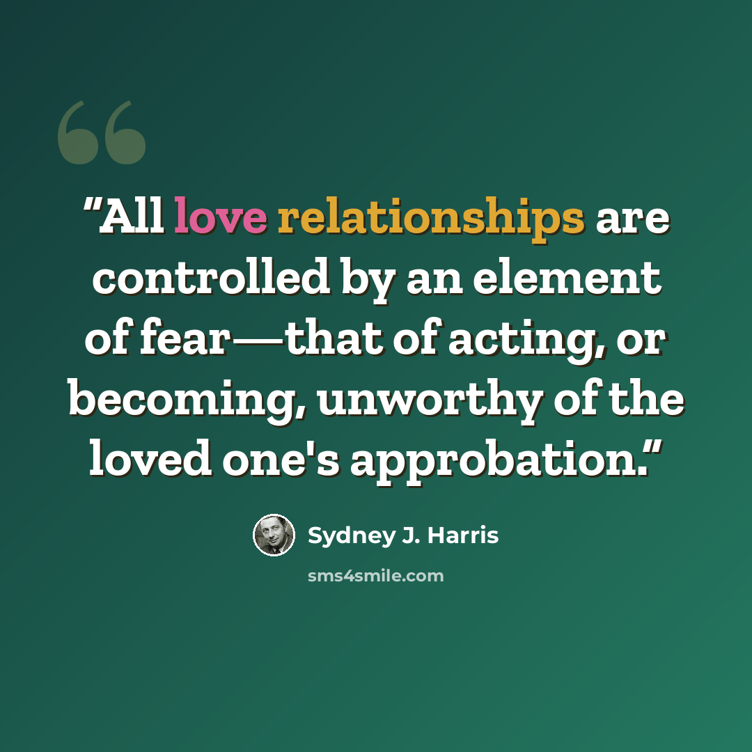 “All love relationships are controlled by an element of fear—that of acting, or becoming, unworthy of the loved one's approbation.” quote by Sydney J. Harris
