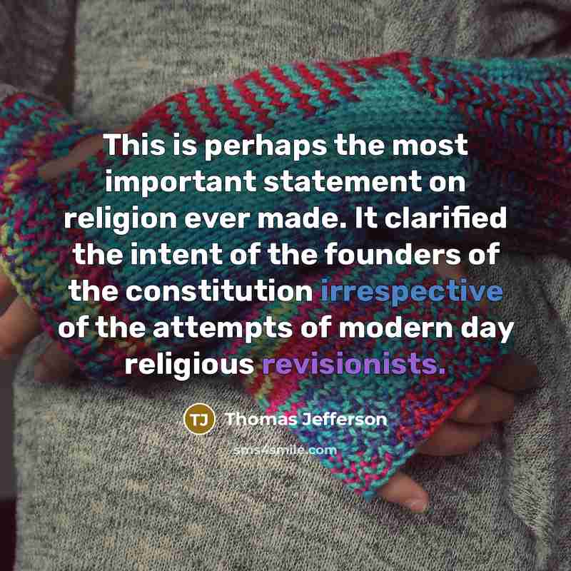 “This is perhaps the most important statement on religion ever made. It clarified the intent of the founders of the constitution irrespective of the attempts of modern day religious revisionists.” quote by Thomas Jefferson