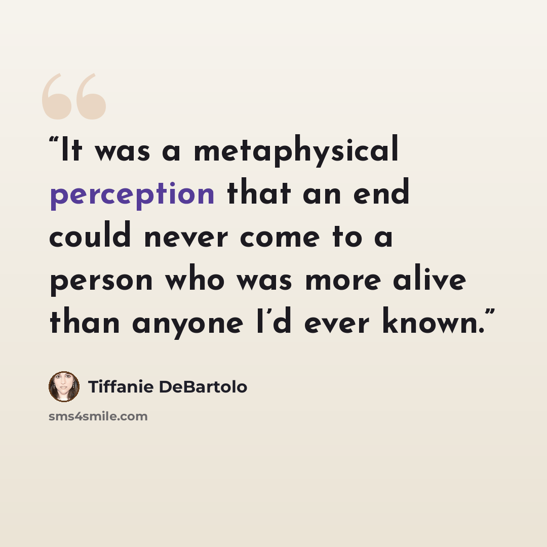 “It was a metaphysical perception that an end could never come to a person who was more alive than anyone I’d ever known.” quote by Tiffanie DeBartolo