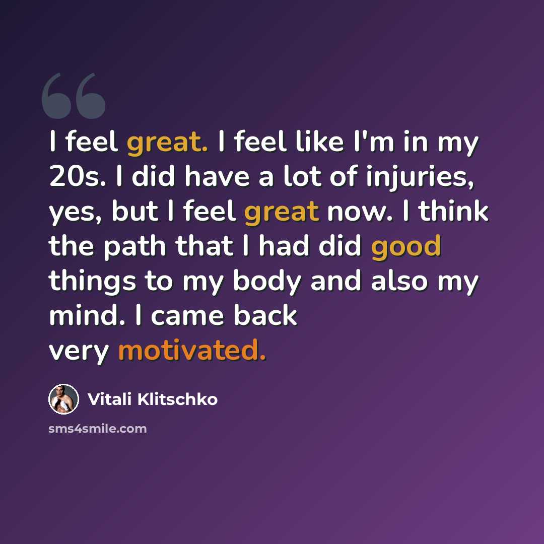 “I feel great. I feel like I'm in my 20s. I did have a lot of injuries, yes, but I feel great now. I think the path that I had did good things to my body and also my mind. I came back very motivated.” quote by Vitali Klitschko