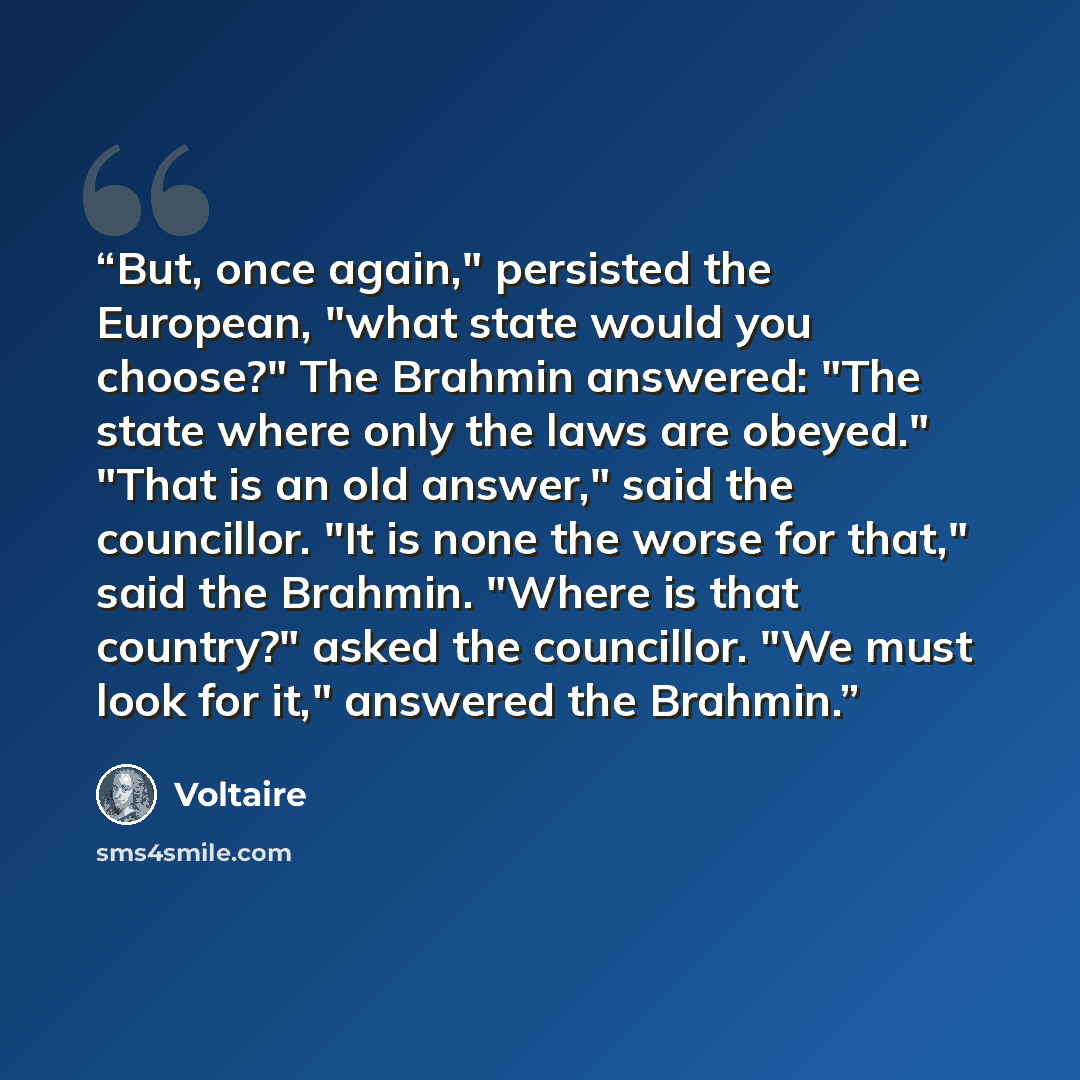 “But, once again," persisted the European, "what state would you choose?" The Brahmin answered: "The state where only the laws are obeyed." "That is an old answer," said the councillor. "It is none the worse for that," said the Brahmin. "Where is that country?" asked the councillor. "We must look…” quote by Voltaire