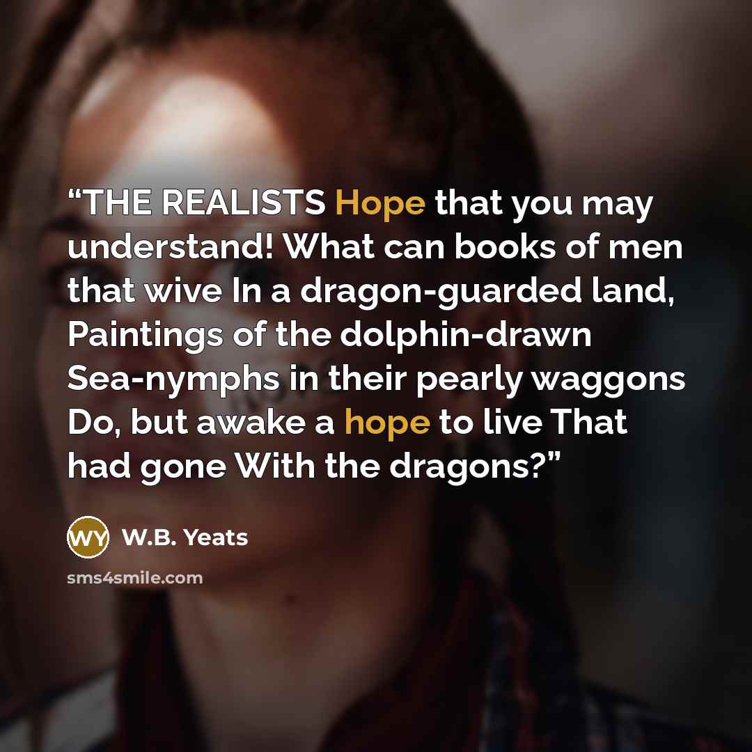 “THE REALISTS Hope that you may understand! What can books of men that wive In a dragon-guarded land, Paintings of the dolphin-drawn Sea-nymphs in their pearly waggons Do, but awake a hope to live That had gone With the dragons?” quote by W.B. Yeats