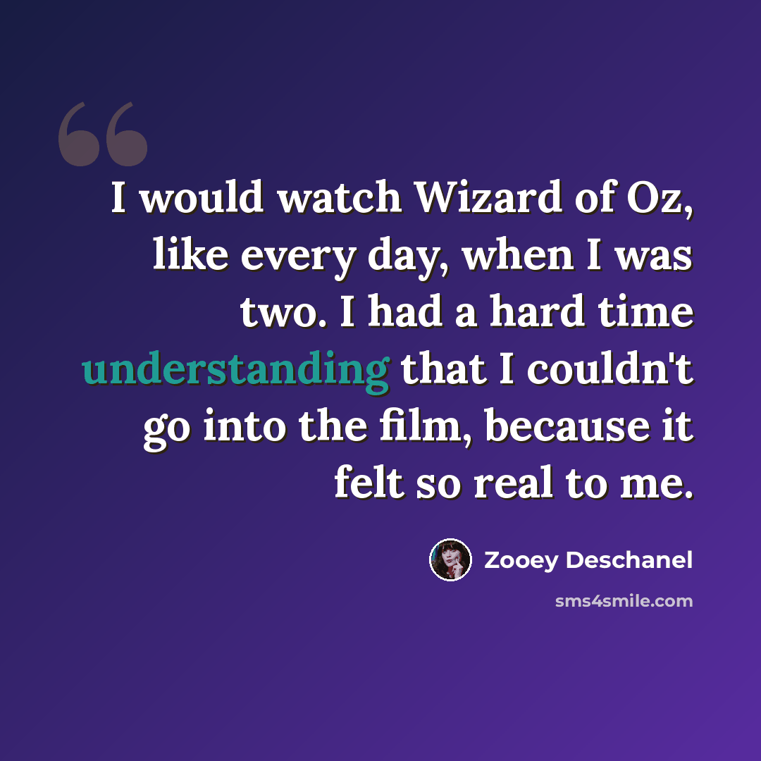 “I would watch Wizard of Oz, like every day, when I was two. I had a hard time understanding that I couldn't go into the film, because it felt so real to me.” quote by Zooey Deschanel