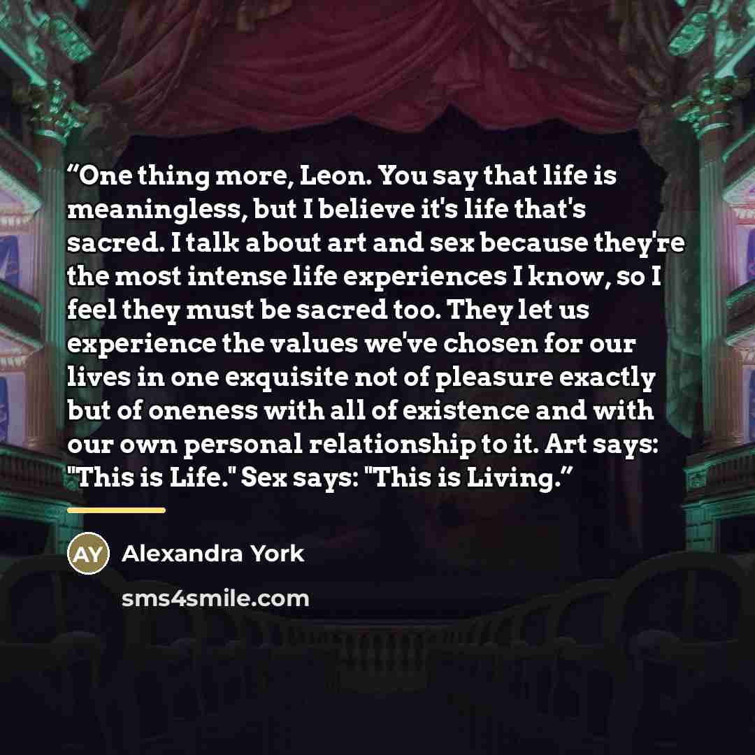 “One thing more, Leon. You say that life is meaningless, but I believe it's life that's sacred. I talk about art and sex because they're the most intense life experiences I know, so I feel they must be sacred too. They let us experience the values we've chosen for our lives in one exquisite not of…” quote by Alexandra York