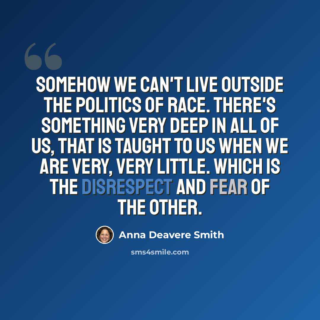 “Somehow we can't live outside the politics of race. There's something very deep in all of us, that is taught to us when we are very, very little. Which is the disrespect and fear of the other.” quote by Anna Deavere Smith