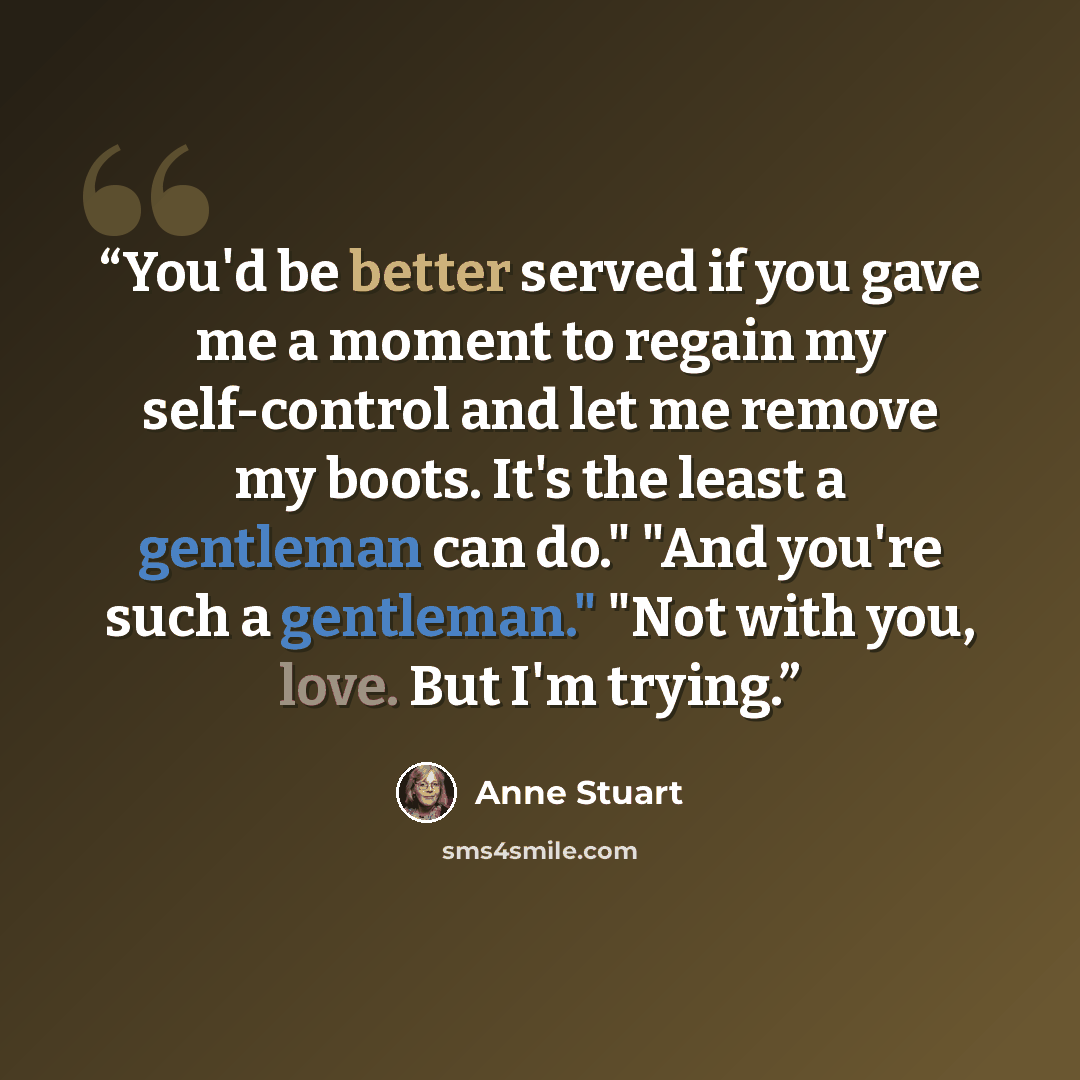 “You'd be better served if you gave me a moment to regain my self-control and let me remove my boots. It's the least a gentleman can do." "And you're such a gentleman." "Not with you, love. But I'm trying.” quote by Anne Stuart