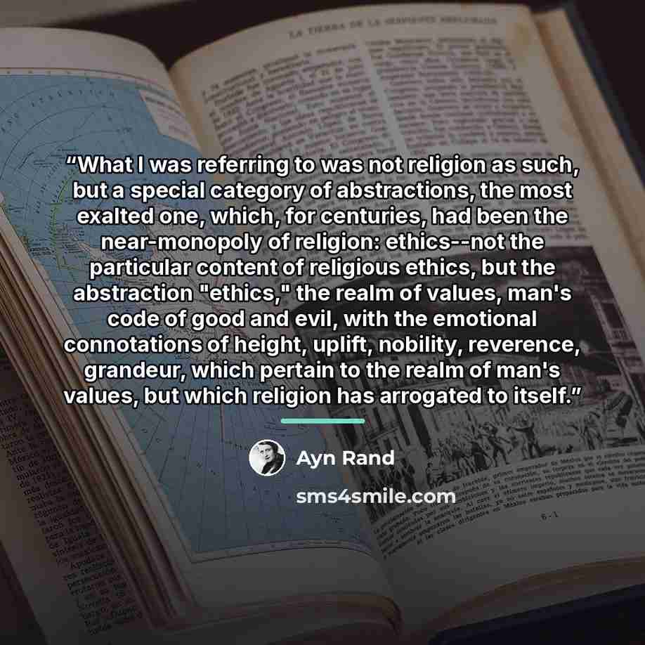 “What I was referring to was not religion as such, but a special category of abstractions, the most exalted one, which, for centuries, had been the near-monopoly of religion: ethics--not the particular content of religious ethics, but the abstraction "ethics," the realm of values, man's code of…” quote by Ayn Rand
