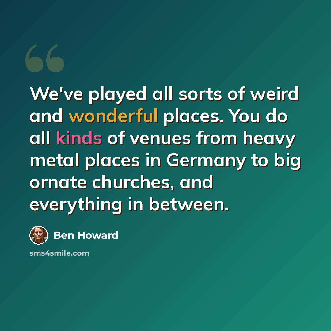 “We've played all sorts of weird and wonderful places. You do all kinds of venues from heavy metal places in Germany to big ornate churches, and everything in between.” quote by Ben Howard