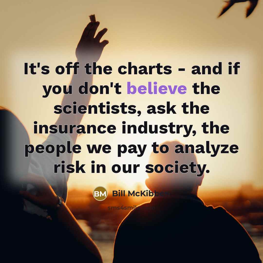 “It's off the charts - and if you don't believe the scientists, ask the insurance industry, the people we pay to analyze risk in our society.” quote by Bill McKibben