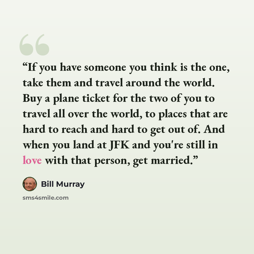 “If you have someone you think is the one, take them and travel around the world. Buy a plane ticket for the two of you to travel all over the world, to places that are hard to reach and hard to get out of. And when you land at JFK and you're still in love with that person, get married.” quote by Bill Murray