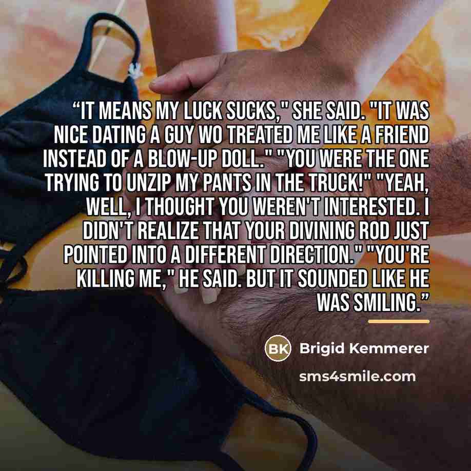“It means my luck sucks," she said. "It was nice dating a guy wo treated me like a friend instead of a blow-up doll." "You were the one trying to unzip my pants in the truck!" "Yeah, well, I thought you weren't interested. I didn't realize that your divining rod just pointed into a different…” quote by Brigid Kemmerer