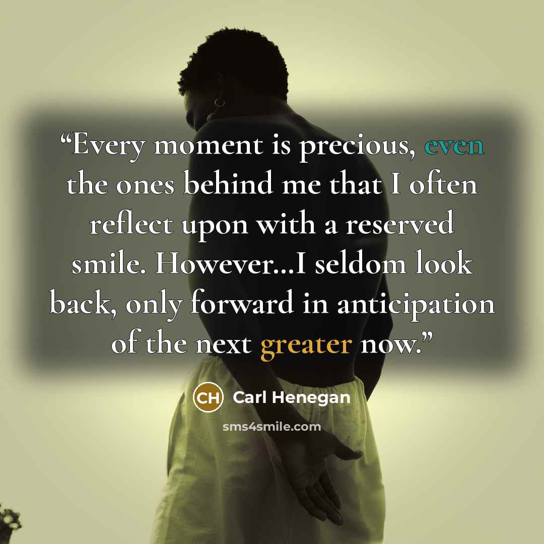 “Every moment is precious, even the ones behind me that I often reflect upon with a reserved smile. However…I seldom look back, only forward in anticipation of the next greater now.” quote by Carl Henegan