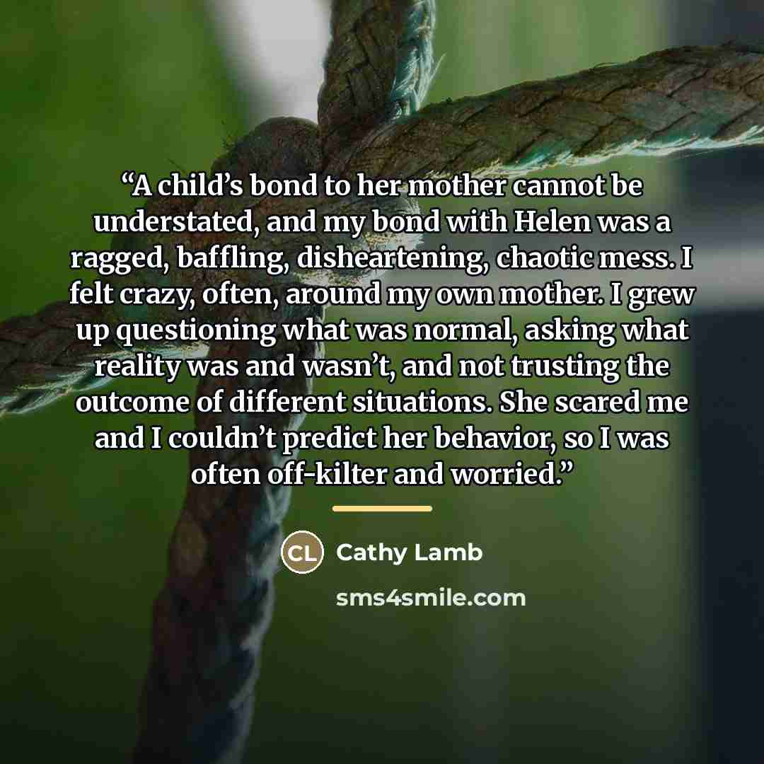 “A child’s bond to her mother cannot be understated, and my bond with Helen was a ragged, baffling, disheartening, chaotic mess. I felt crazy, often, around my own mother. I grew up questioning what was normal, asking what reality was and wasn’t, and not trusting the outcome of different…” quote by Cathy Lamb