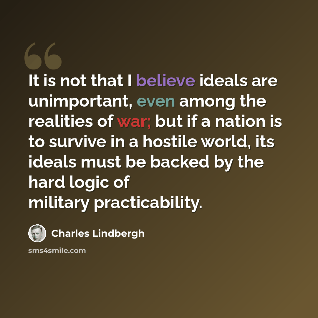“It is not that I believe ideals are unimportant, even among the realities of war; but if a nation is to survive in a hostile world, its ideals must be backed by the hard logic of military practicability.” quote by Charles Lindbergh