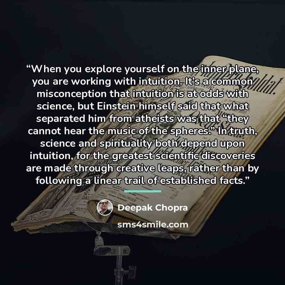 “When you explore yourself on the inner plane, you are working with intuition. It’s a common misconception that intuition is at odds with science, but Einstein himself said that what separated him from atheists was that “they cannot hear the music of the spheres.” In truth, science and spirituality…” quote by Deepak Chopra
