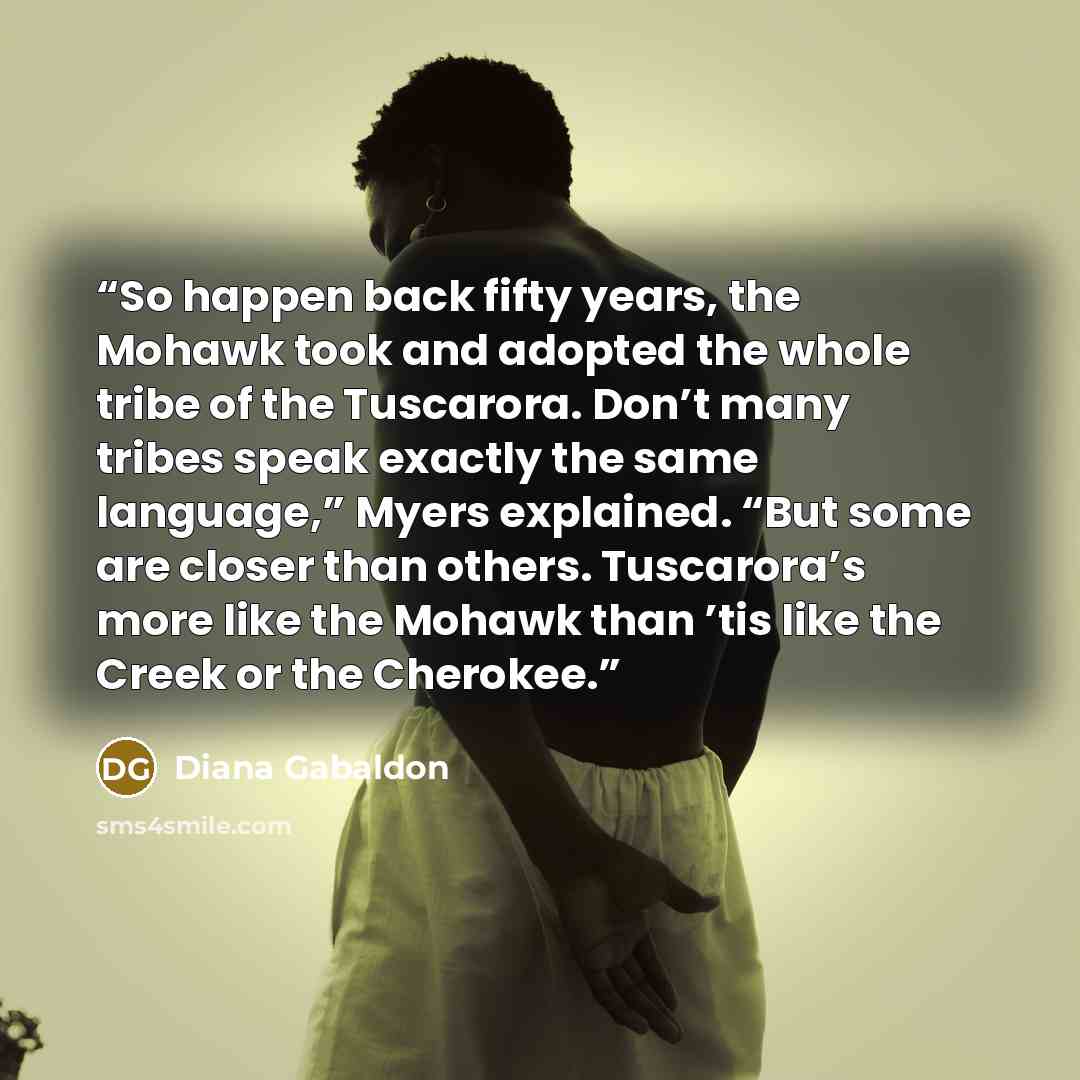 “So happen back fifty years, the Mohawk took and adopted the whole tribe of the Tuscarora. Don’t many tribes speak exactly the same language,” Myers explained. “But some are closer than others. Tuscarora’s more like the Mohawk than ’tis like the Creek or the Cherokee.” quote by Diana Gabaldon