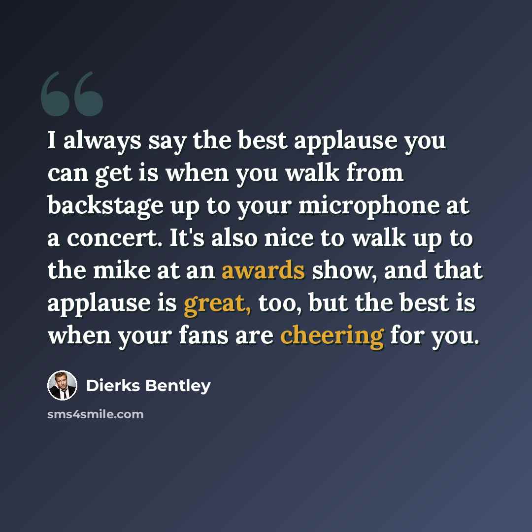 “I always say the best applause you can get is when you walk from backstage up to your microphone at a concert. It's also nice to walk up to the mike at an awards show, and that applause is great, too, but the best is when your fans are cheering for you.” quote by Dierks Bentley