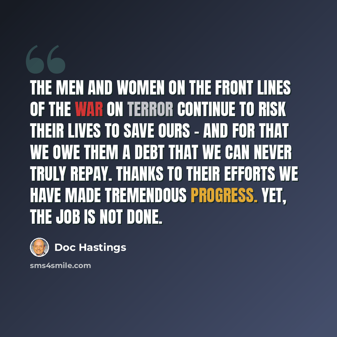 “The men and women on the front lines of the war on terror continue to risk their lives to save ours - and for that we owe them a debt that we can never truly repay. Thanks to their efforts we have made tremendous progress. Yet, the job is not done.” quote by Doc Hastings